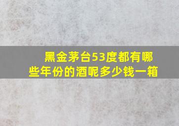 黑金茅台53度都有哪些年份的酒呢多少钱一箱