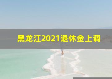 黑龙江2021退休金上调