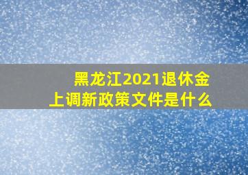 黑龙江2021退休金上调新政策文件是什么