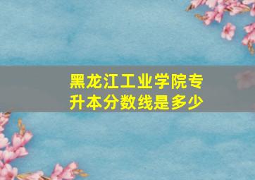 黑龙江工业学院专升本分数线是多少