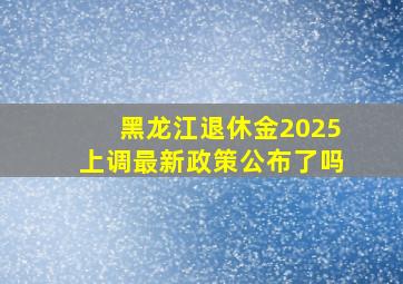 黑龙江退休金2025上调最新政策公布了吗