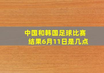 中国和韩国足球比赛结果6月11日是几点