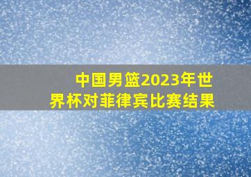 中国男篮2023年世界杯对菲律宾比赛结果