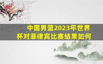 中国男篮2023年世界杯对菲律宾比赛结果如何