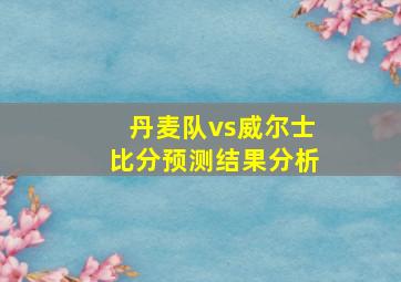 丹麦队vs威尔士比分预测结果分析