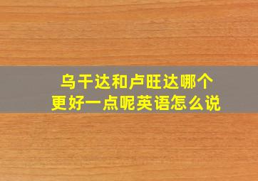 乌干达和卢旺达哪个更好一点呢英语怎么说