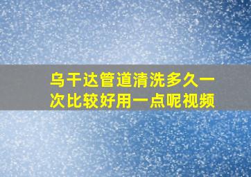 乌干达管道清洗多久一次比较好用一点呢视频