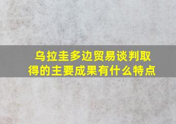 乌拉圭多边贸易谈判取得的主要成果有什么特点