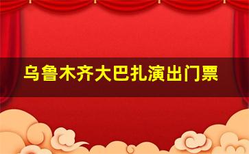 乌鲁木齐大巴扎演出门票