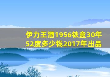 伊力王酒1956铁盒30年52度多少钱2017年出品