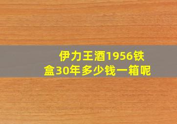 伊力王酒1956铁盒30年多少钱一箱呢