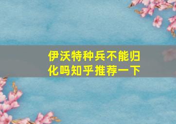 伊沃特种兵不能归化吗知乎推荐一下