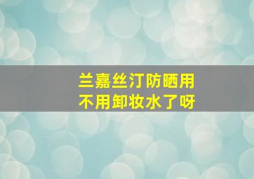 兰嘉丝汀防晒用不用卸妆水了呀