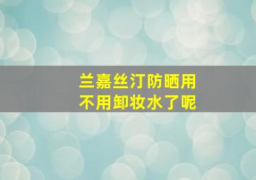 兰嘉丝汀防晒用不用卸妆水了呢