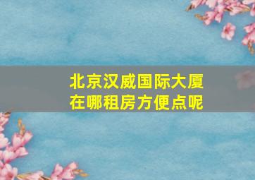 北京汉威国际大厦在哪租房方便点呢