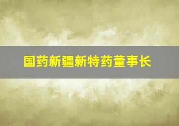 国药新疆新特药董事长