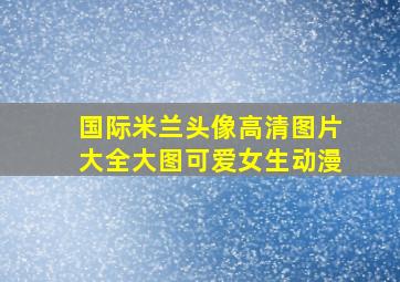 国际米兰头像高清图片大全大图可爱女生动漫