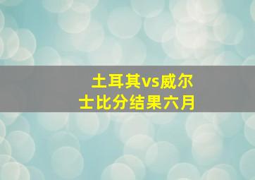 土耳其vs威尔士比分结果六月