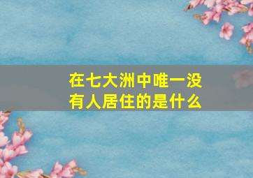 在七大洲中唯一没有人居住的是什么