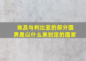 埃及与利比亚的部分国界是以什么来划定的国家