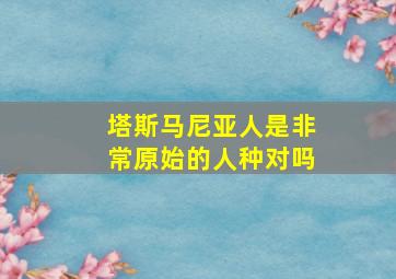 塔斯马尼亚人是非常原始的人种对吗