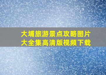 大埔旅游景点攻略图片大全集高清版视频下载