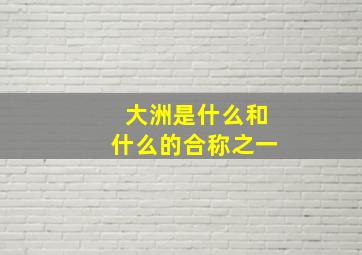 大洲是什么和什么的合称之一