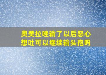 奥美拉唑输了以后恶心想吐可以继续输头孢吗