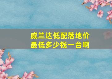 威兰达低配落地价最低多少钱一台啊