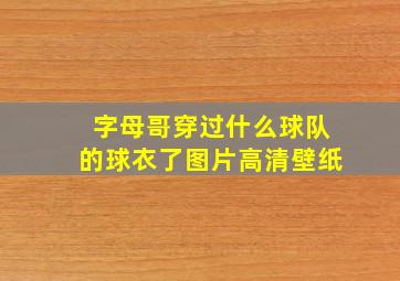 字母哥穿过什么球队的球衣了图片高清壁纸