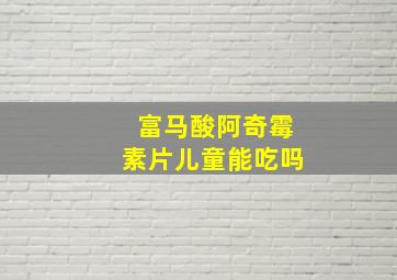 富马酸阿奇霉素片儿童能吃吗