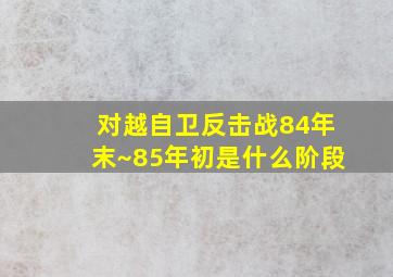 对越自卫反击战84年末~85年初是什么阶段