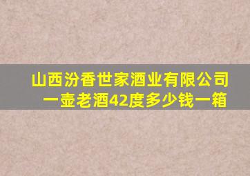 山西汾香世家酒业有限公司一壶老酒42度多少钱一箱