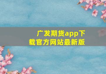 广发期货app下载官方网站最新版