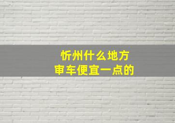 忻州什么地方审车便宜一点的