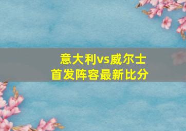 意大利vs威尔士首发阵容最新比分