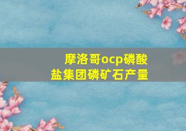 摩洛哥ocp磷酸盐集团磷矿石产量