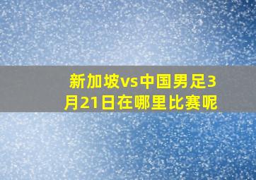 新加坡vs中国男足3月21日在哪里比赛呢