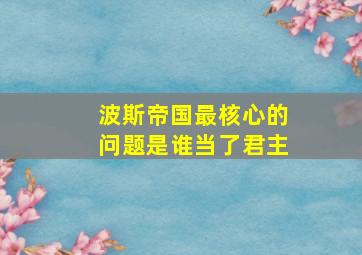 波斯帝国最核心的问题是谁当了君主