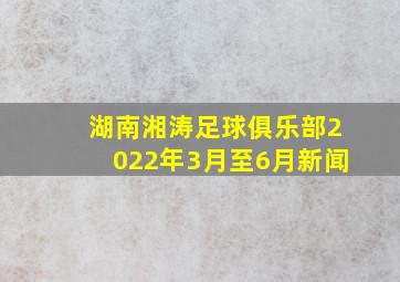 湖南湘涛足球俱乐部2022年3月至6月新闻