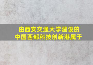 由西安交通大学建设的中国西部科技创新港属于