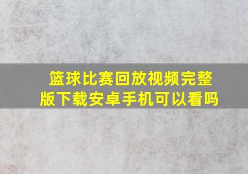 篮球比赛回放视频完整版下载安卓手机可以看吗