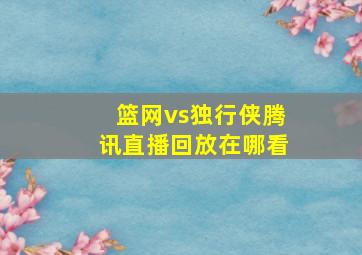 篮网vs独行侠腾讯直播回放在哪看