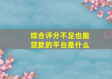 综合评分不足也能贷款的平台是什么