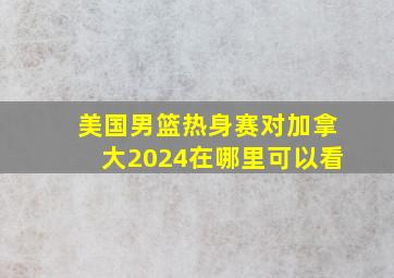 美国男篮热身赛对加拿大2024在哪里可以看