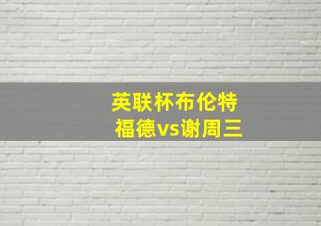 英联杯布伦特福德vs谢周三