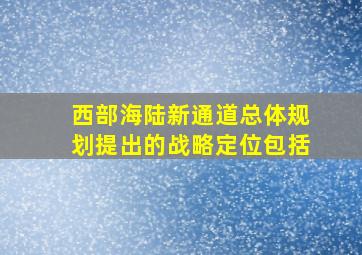 西部海陆新通道总体规划提出的战略定位包括