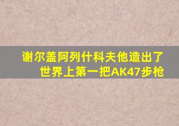 谢尔盖阿列什科夫他造出了世界上第一把AK47步枪