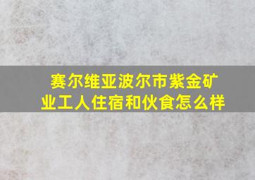 赛尔维亚波尔市紫金矿业工人住宿和伙食怎么样