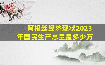 阿根廷经济现状2023年国民生产总量是多少万